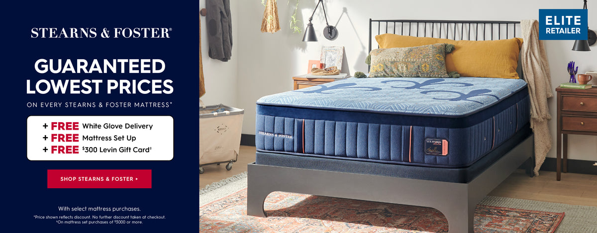 Stearns & Foster. Guaranteed lowest prices on every Stearns & Foster mattress. Get free white glove delivery, free mattress set up and a free $300 Levin Gift card with select mattress purchases. *Price shown reflects discount. No further discounts taken at checkout. *On mattress set purchases of $3000 or more. Shop Stearns & Foster.