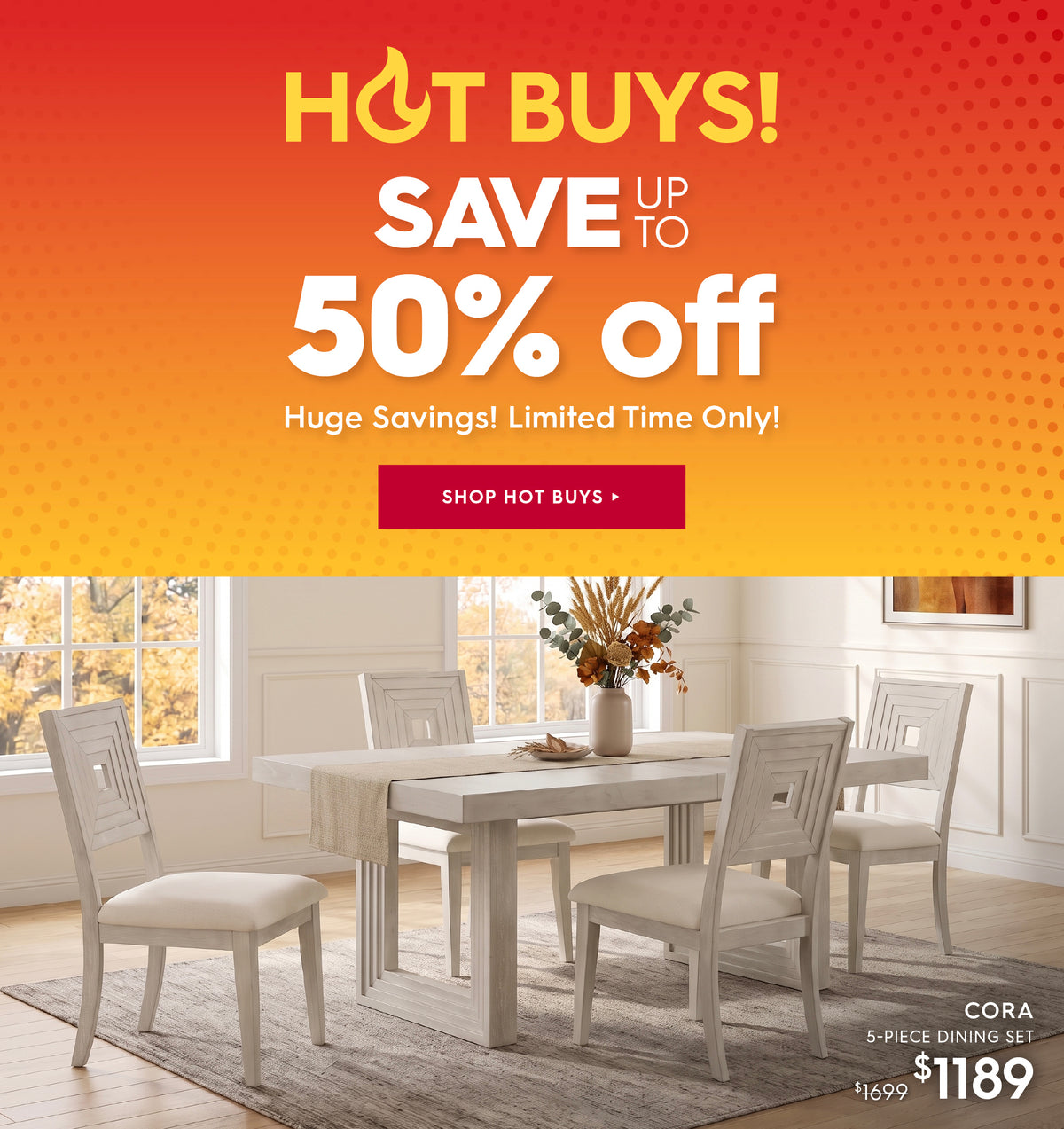 Hot buys! save up to 50% off. Huge savings! Limited time only! Shop hot buys. Pictured: Cora 5-Piece Dining Set. Previously $1699, now $1189.