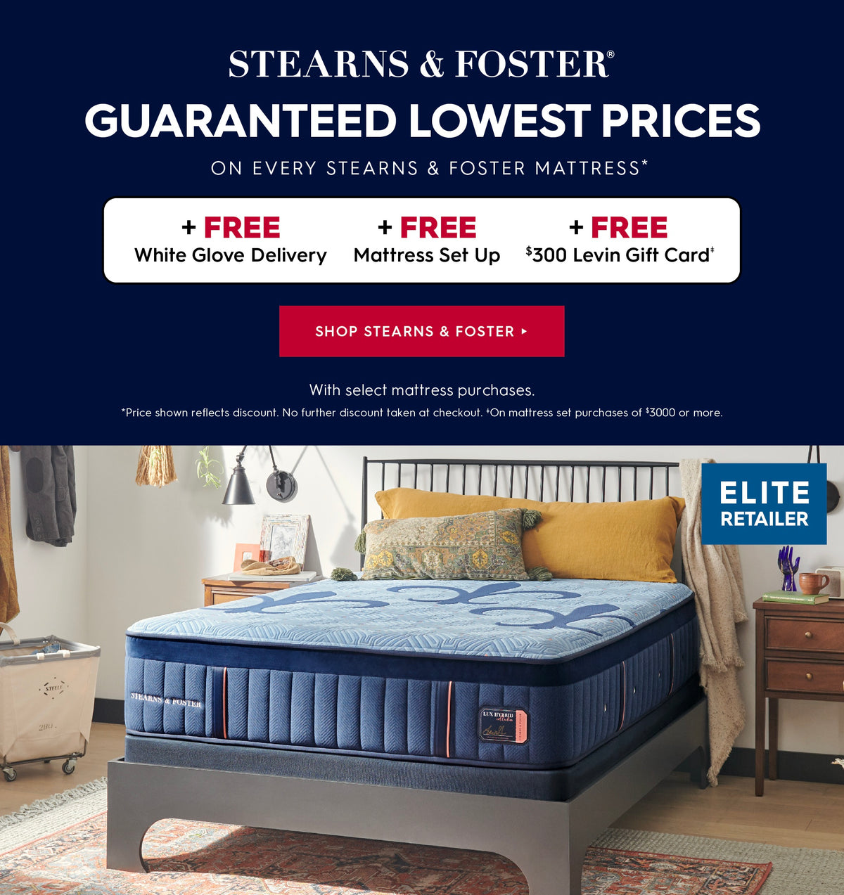 Stearns & Foster. Guaranteed lowest prices on every Stearns & Foster mattress. Get free white glove delivery, free mattress set up and a free $300 Levin Gift card with select mattress purchases. *Price shown reflects discount. No further discounts taken at checkout. *On mattress set purchases of $3000 or more. Shop Stearns & Foster.